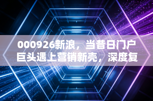 000926新浪，当昔日门户巨头遇上营销新壳，深度复盘福石控股的资本突围之路