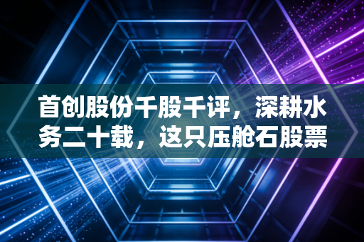 首创股份千股千评，深耕水务二十载，这只压舱石股票到底值不值得长期持有？