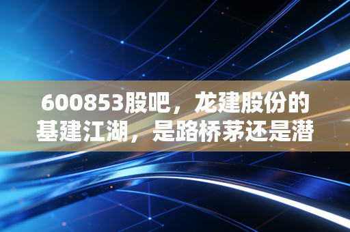 600853股吧，龙建股份的基建江湖，是路桥茅还是潜伏的周期陷阱？