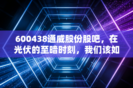 600438通威股份股吧，在光伏的至暗时刻，我们该如何守住内心的光？