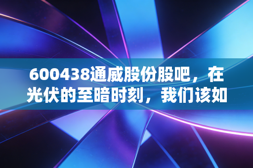 600438通威股份股吧，在光伏的至暗时刻，我们该如何守住内心的光？