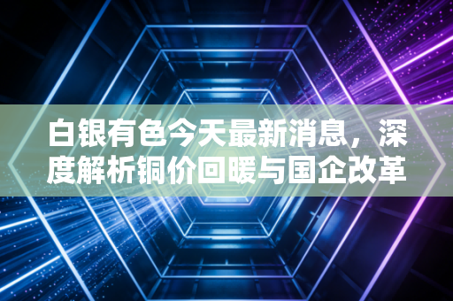 白银有色今天最新消息，深度解析铜价回暖与国企改革下的价值重估，是反弹还是反转？