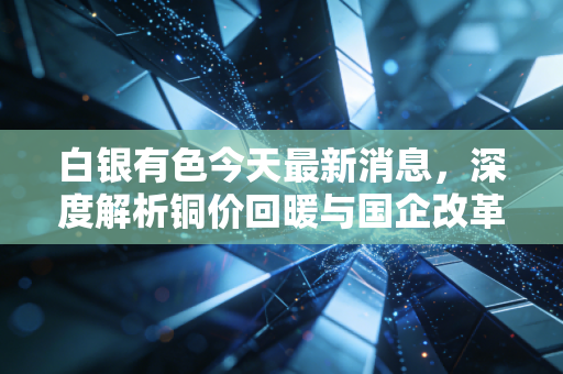 白银有色今天最新消息，深度解析铜价回暖与国企改革下的价值重估，是反弹还是反转？