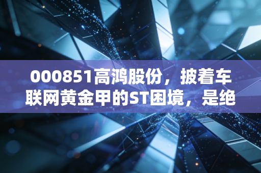 000851高鸿股份，披着车联网黄金甲的ST困境，是绝地反击还是最后的晚餐？
