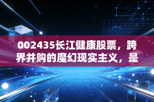 002435长江健康股票，跨界并购的魔幻现实主义，是困境反转还是深不见底的黑洞？