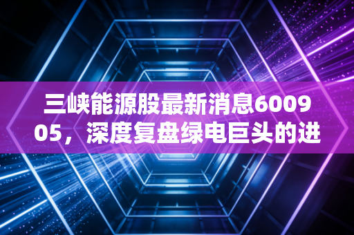 三峡能源股最新消息600905,深度复盘绿电巨头的进击之路,风光电还能不能电亮你的钱包?