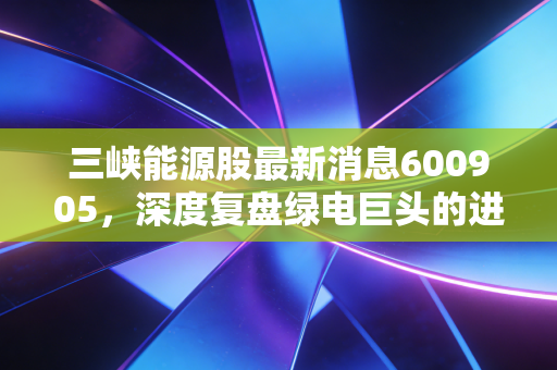 三峡能源股最新消息600905，深度复盘绿电巨头的进击之路，风光电还能不能电亮你的钱包？