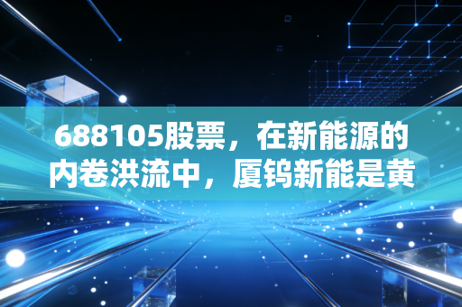 688105股票，在新能源的内卷洪流中，厦钨新能是黄金坑还是避风港？