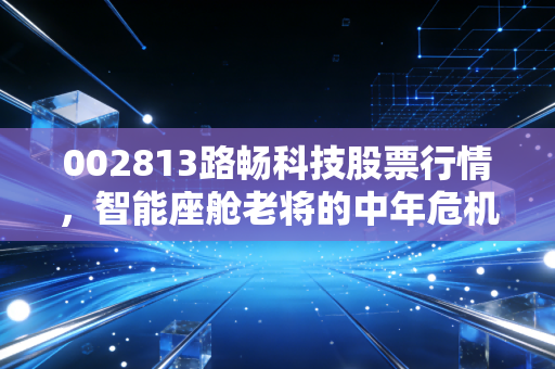 002813路畅科技股票行情，智能座舱老将的中年危机与中联重科入局后的破局重生