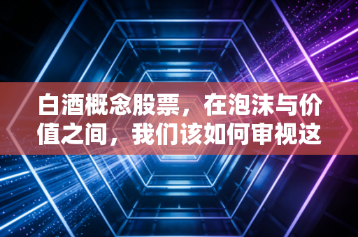 白酒概念股票，在泡沫与价值之间，我们该如何审视这杯液态黄金？