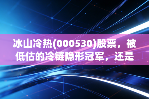 冰山冷热(000530)股票，被低估的冷链隐形冠军，还是业绩修复的耐心局？