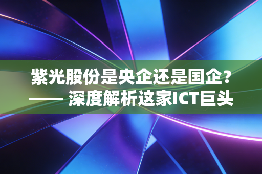 紫光股份是央企还是国企？—— 深度解析这家ICT巨头的真实身份与投资价值