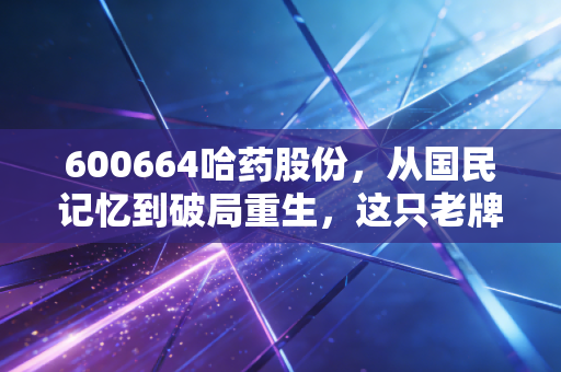600664哈药股份，从国民记忆到破局重生，这只老牌医药股还能再创辉煌吗？