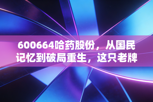 600664哈药股份，从国民记忆到破局重生，这只老牌医药股还能再创辉煌吗？
