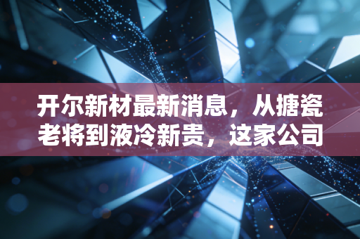 开尔新材最新消息，从搪瓷老将到液冷新贵，这家公司的翻身仗能赢吗？