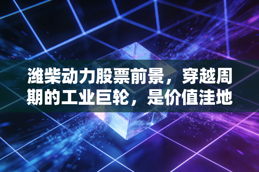 潍柴动力股票前景，穿越周期的工业巨轮，是价值洼地还是沉睡雄狮？