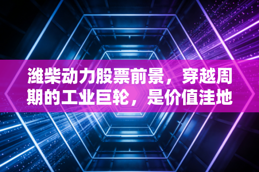 潍柴动力股票前景，穿越周期的工业巨轮，是价值洼地还是沉睡雄狮？