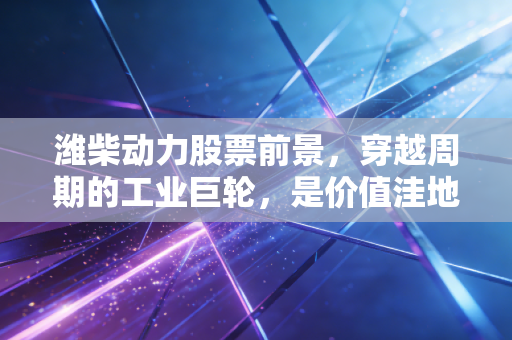 潍柴动力股票前景，穿越周期的工业巨轮，是价值洼地还是沉睡雄狮？