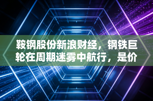 鞍钢股份新浪财经，钢铁巨轮在周期迷雾中航行，是价值洼地还是沉默的螺旋？