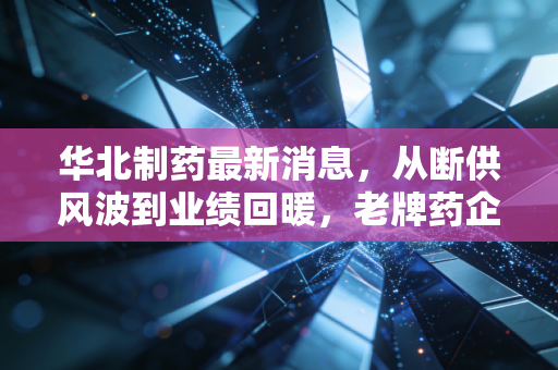 华北制药最新消息，从断供风波到业绩回暖，老牌药企的刮骨疗毒能否换来真正的涅槃重生？