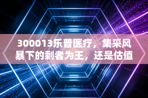 300013乐普医疗，集采风暴下的剩者为王，还是估值陷阱中的艰难爬坡？