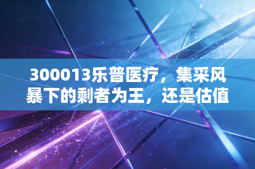 300013乐普医疗，集采风暴下的剩者为王，还是估值陷阱中的艰难爬坡？