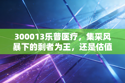 300013乐普医疗，集采风暴下的剩者为王，还是估值陷阱中的艰难爬坡？