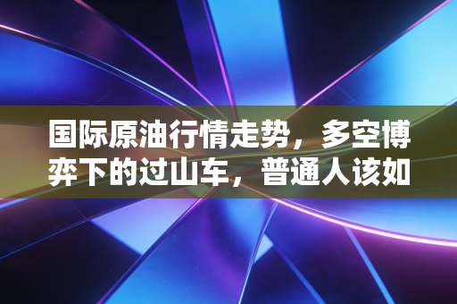 国际原油行情走势，多空博弈下的过山车，普通人该如何守护钱包？