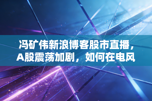 冯矿伟新浪博客股市直播，A股震荡加剧，如何在电风扇行情中守住钱袋子？