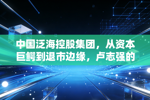 中国泛海控股集团，从资本巨鳄到退市边缘，卢志强的泛海梦碎之后留下了什么？