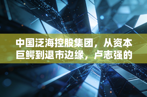 中国泛海控股集团，从资本巨鳄到退市边缘，卢志强的泛海梦碎之后留下了什么？