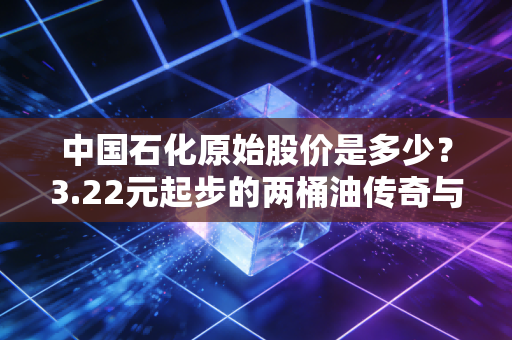 中国石化原始股价是多少？3.22元起步的两桶油传奇与普通投资者的爱恨情仇
