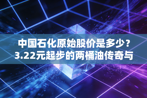 中国石化原始股价是多少？3.22元起步的两桶油传奇与普通投资者的爱恨情仇
