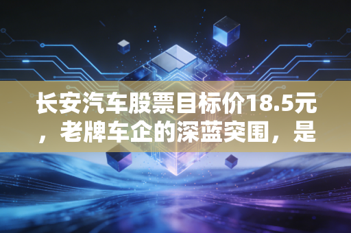 长安汽车股票目标价18.5元，老牌车企的深蓝突围，是虚火还是真金？