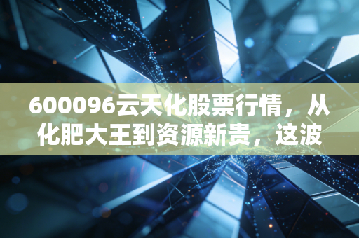 600096云天化股票行情，从化肥大王到资源新贵，这波周期底部的机会你抓住了吗？
