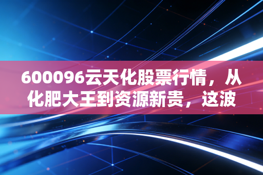 600096云天化股票行情，从化肥大王到资源新贵，这波周期底部的机会你抓住了吗？
