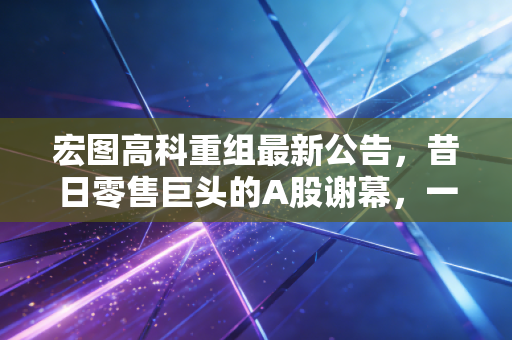 宏图高科重组最新公告，昔日零售巨头的A股谢幕，一场关于侥幸心理的昂贵的财经课
