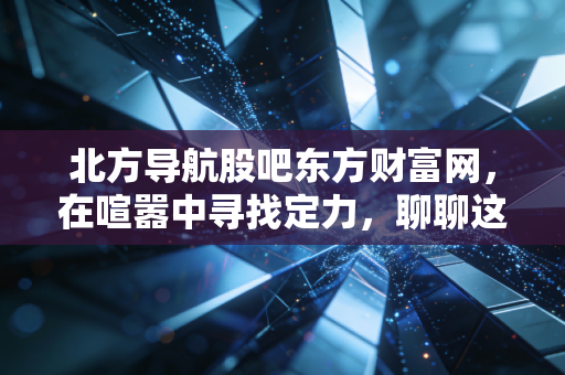 北方导航股吧东方财富网，在喧嚣中寻找定力，聊聊这只军工股的硬核与软肋