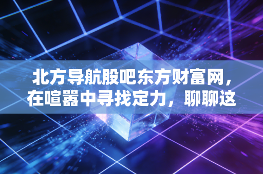 北方导航股吧东方财富网，在喧嚣中寻找定力，聊聊这只军工股的硬核与软肋