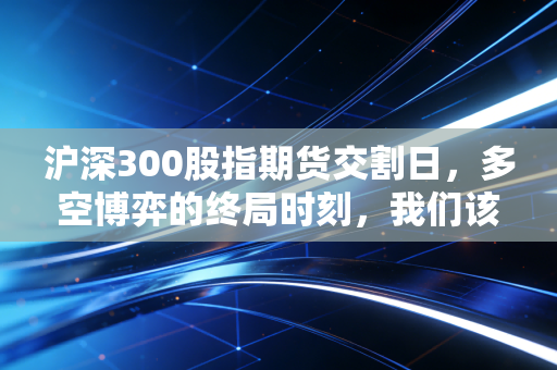 沪深300股指期货交割日,多空博弈的终局时刻,我们该如何安放自己的钱包?