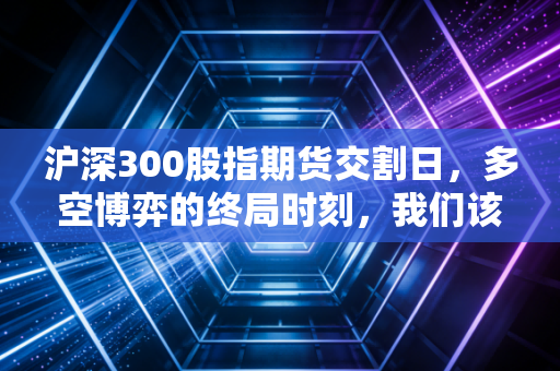 沪深300股指期货交割日，多空博弈的终局时刻，我们该如何安放自己的钱包？