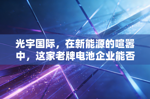 光宇国际,在新能源的喧嚣中,这家老牌电池企业能否迎来第二春?