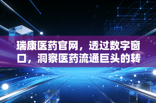 瑞康医药官网，透过数字窗口，洞察医药流通巨头的转型阵痛与未来机遇
