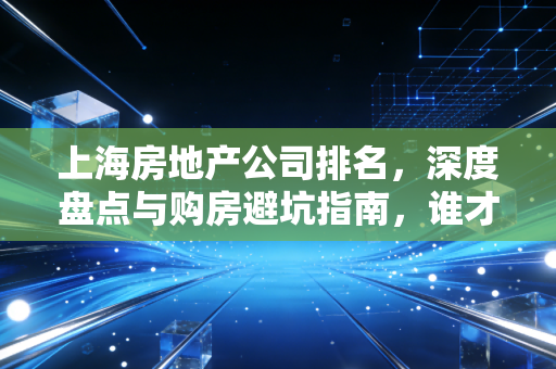 上海房地产公司排名，深度盘点与购房避坑指南，谁才是真正的稳健之王？
