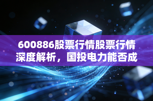 600886股票行情股票行情深度解析，国投电力能否成为穿越周期的长跑冠军？
