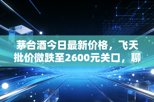 茅台酒今日最新价格，飞天批价微跌至2600元关口，聊聊这瓶硬通货背后的冷思考