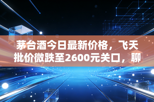 茅台酒今日最新价格，飞天批价微跌至2600元关口，聊聊这瓶硬通货背后的冷思考
