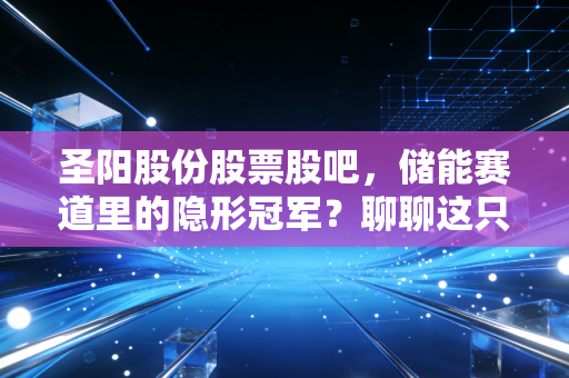 圣阳股份股票股吧，储能赛道里的隐形冠军？聊聊这只老牌电池股的变局与坚守