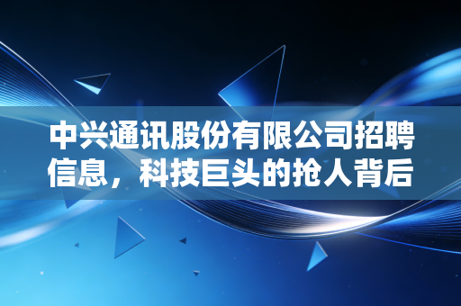 中兴通讯股份有限公司招聘信息，科技巨头的抢人背后，藏着怎样的行业风向标？