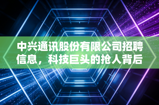 中兴通讯股份有限公司招聘信息，科技巨头的抢人背后，藏着怎样的行业风向标？